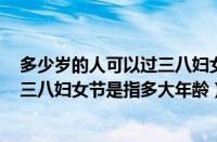多少岁的人可以过三八妇女节（多少岁可以过三八妇女节（三八妇女节是指多大年龄））