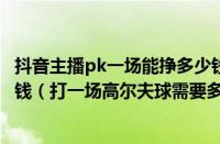 抖音主播pk一场能挣多少钱（一般打一场高尔夫球要花多少钱（打一场高尔夫球需要多少钱））