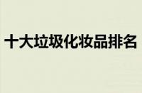 十大垃圾化妆品排名（国内十大垃圾化妆品）