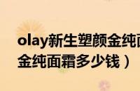 olay新生塑颜金纯面霜功效（olay新生塑颜金纯面霜多少钱）