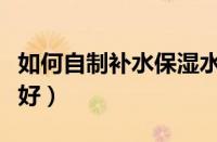 如何自制补水保湿水（自制保湿水补水效果最好）