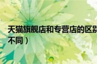 天猫旗舰店和专营店的区别（天猫旗舰店专卖店专营店有何不同）