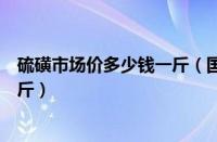 硫磺市场价多少钱一斤（国内硫磺最新价格硫磺价格多少一斤）