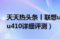 天天热头条丨联想u410笔记本怎么样（联想u410详细评测）