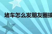 堵车怎么发朋友圈搞笑（堵车的幽默说说）