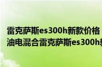 雷克萨斯es300h新款价格 混动（雷克萨斯es300h新款价格油电混合雷克萨斯es300h新款落地价）