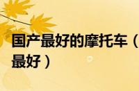 国产最好的摩托车（国产摩托车质量哪个品牌最好）