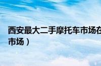 西安最大二手摩托车市场在哪（西安哪里有卖二手摩托车的市场）