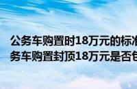 公务车购置时18万元的标准内包含购置税吗（公务车采购公务车购置封顶18万元是否包括购置税办牌费等）