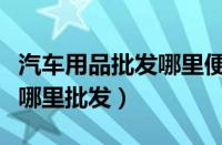 汽车用品批发哪里便宜（汽车用品批发市场在哪里批发）