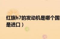 红旗h7的发动机是哪个国家的技术（红旗h7发动机国产还是进口）