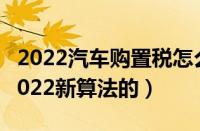 2022汽车购置税怎么算（车辆购置税怎么算2022新算法的）
