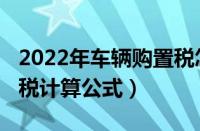 2022年车辆购置税怎么计算（2022车辆购置税计算公式）