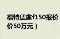 福特猛禽f150报价（最新款福特猛禽f150售价50万元）