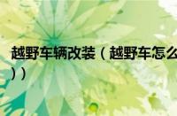 越野车辆改装（越野车怎么改装防弹(世界十大越野防弹房车)）