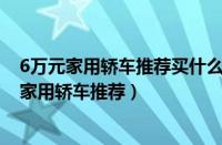 6万元家用轿车推荐买什么（6万元家用轿车大全6万元左右家用轿车推荐）