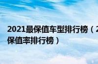2021最保值车型排行榜（2022最保值车型排行榜2022汽车保值率排行榜）
