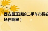 西安最正规的二手车市场在哪里呀（西安最正规的二手车市场在哪里）