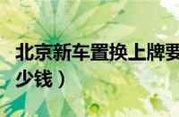 北京新车置换上牌要多长时间（新车上牌要多少钱）