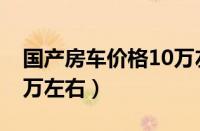 国产房车价格10万左右推荐（最新款房车10万左右）