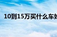 10到15万买什么车好（10-15万车型推荐）