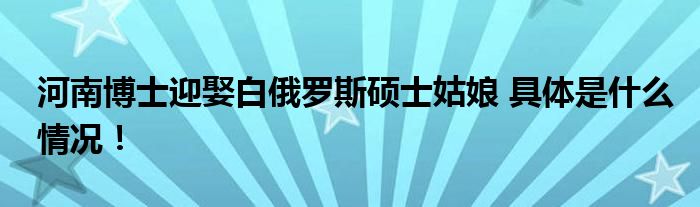 河南博士迎娶白俄罗斯硕士姑娘 具体是什么情况！