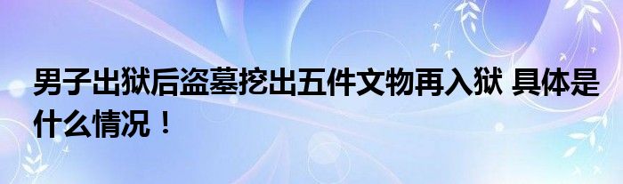 男子出狱后盗墓挖出五件文物再入狱 具体是什么情况！