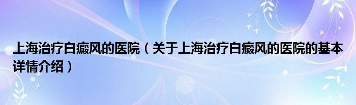 上海治疗白癜风的医院（关于上海治疗白癜风的医院的基本详情介绍）