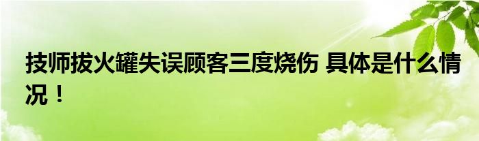 技师拔火罐失误顾客三度烧伤 具体是什么情况！