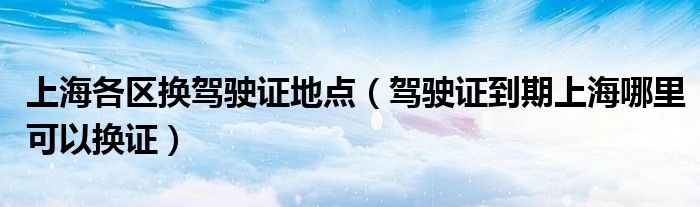 上海各区换驾驶证地点（驾驶证到期上海哪里可以换证）