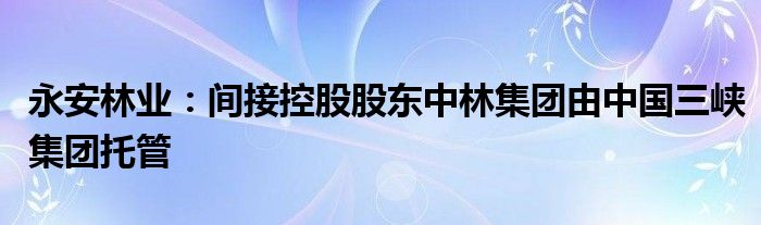 永安林业：间接控股股东中林集团由中国三峡集团托管