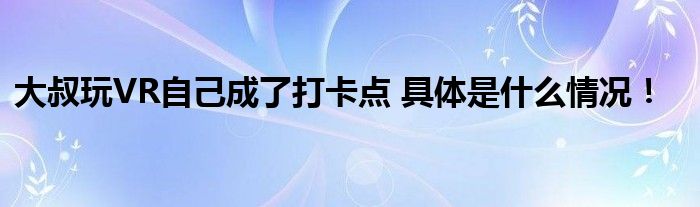 大叔玩VR自己成了打卡点 具体是什么情况！