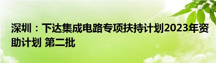 深圳：下达集成电路专项扶持计划2023年资助计划 第二批
