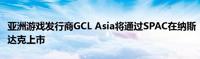 亚洲游戏发行商GCL Asia将通过SPAC在纳斯达克上市