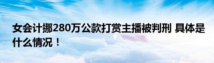 女会计挪280万公款打赏主播被判刑 具体是什么情况！