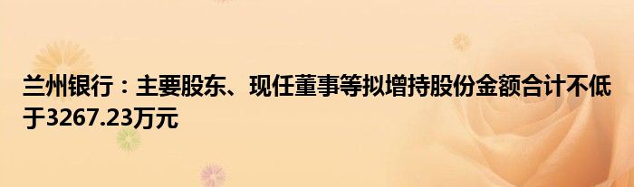 兰州银行：主要股东、现任董事等拟增持股份金额合计不低于3267.23万元