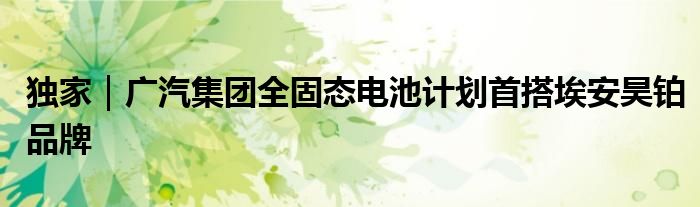 独家｜广汽集团全固态电池计划首搭埃安昊铂品牌