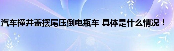 汽车撞井盖摆尾压倒电瓶车 具体是什么情况！