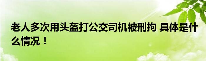 老人多次用头盔打公交司机被刑拘 具体是什么情况！