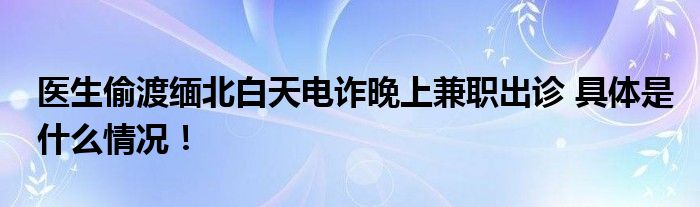 医生偷渡缅北白天电诈晚上兼职出诊 具体是什么情况！