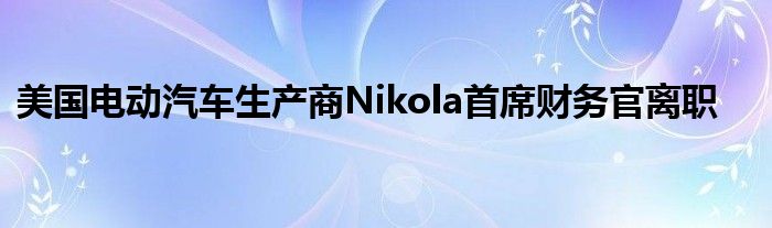 美国电动汽车生产商Nikola首席财务官离职
