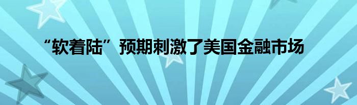 “软着陆”预期刺激了美国金融市场