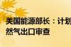 美国能源部长：计划明年第一季度完成液化天然气出口审查