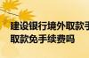 建设银行境外取款手续费多少 建设银行境外取款免手续费吗