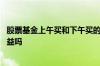 股票基金上午买和下午买的区别 股票基金上午买了下午有收益吗