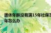 退休年龄没有满15年社保怎么办 退休年龄到了 社保不满15年怎么办