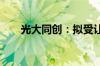 光大同创：拟受让重庆致贯16%股权