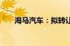 海马汽车：拟转让海南银行12%股权