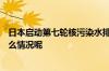 日本启动第七轮核污染水排海预计将持续到7月16日 到底什么情况呢
