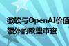 微软与OpenAI价值130亿美元的协议将面临额外的欧盟审查